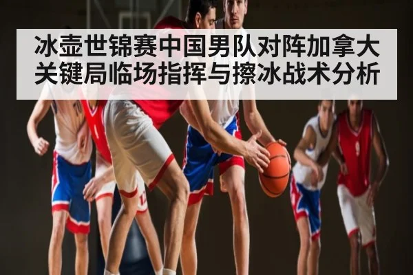 冰壶世锦赛中国男队对阵加拿大关键局临场指挥与擦冰战术分析