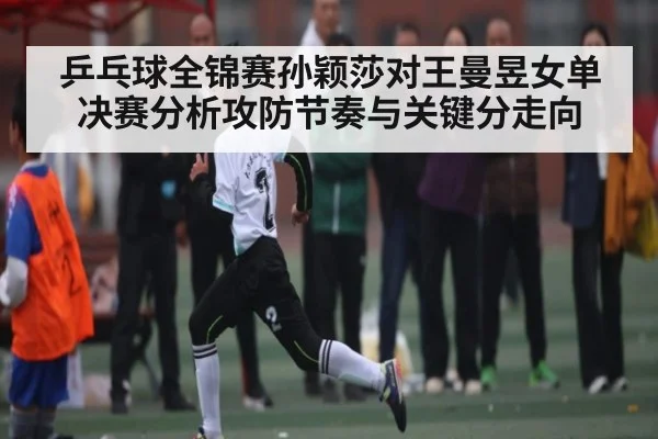 乒乓球全锦赛孙颖莎对王曼昱女单决赛分析攻防节奏与关键分走向